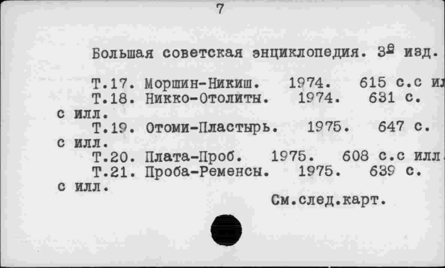 ﻿7
Большая советская энциклопедия. 3£ изд.
Т.17. Моршин-Никит. 1974.	615 с.с иј
Т.18. Никко-Отолиты. 1974.	631 с.
с илл.
Т.19. Отоми-Пластырь. 1975.	647 с.
с илл.
Т.20. Плата-Проб. 1975.	608 с.с илл
Т.21. Проба-Ременсы. 1975.	639 с.
с илл.
См.след.карт.